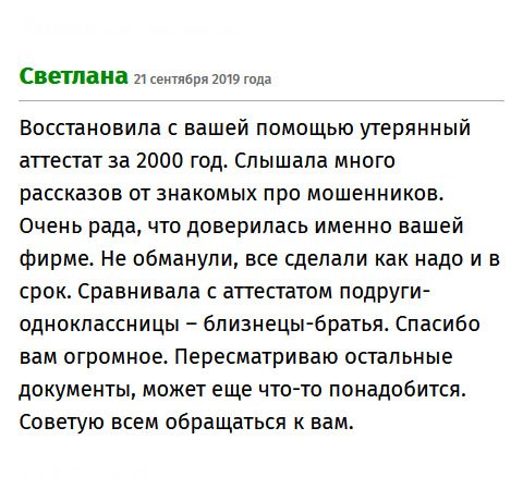 premiumms-diplomms.com Спасибо компании за то, что помогла мне восстановить утерянный аттестат за 1999 год. Я училась в другом городе, и делать запрос в школу не было смысла. Бюрократическая процедура могла затянуться на долгие месяцы, а мне документ нужен срочно для поступления в вуз. Слышала много историй про аферистов, поэтому было боязно. Спасибо, что не обманули, все сделали качественно и во время. Рекомендую всем обращаться к вам.